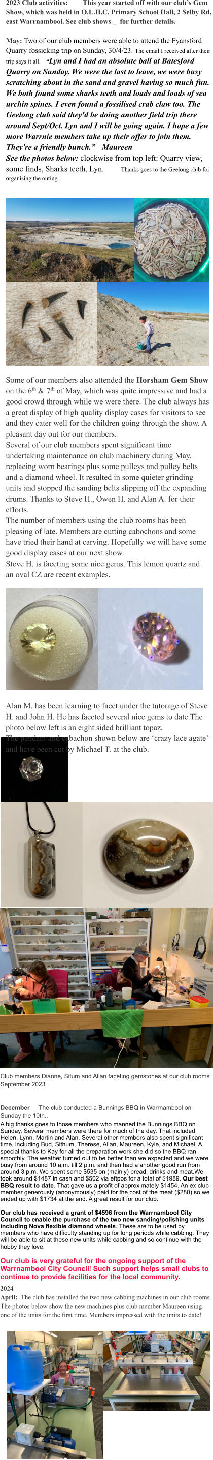 2023 Club activities:	This year started off with our club’s Gem Show, which was held in O.L.H.C. Primary School Hall, 2 Selby Rd, east Warrnambool. See club shows _  for further details.  May: Two of our club members were able to attend the Fyansford Quarry fossicking trip on Sunday, 30/4/23. The email I received after their trip says it all. 	 “Lyn and I had an absolute ball at Batesford Quarry on Sunday. We were the last to leave, we were busy scratching about in the sand and gravel having so much fun. We both found some sharks teeth and loads and loads of sea urchin spines. I even found a fossilised crab claw too. The Geelong club said they'd be doing another field trip there around Sept/Oct. Lyn and I will be going again. I hope a few more Warrnie members take up their offer to join them.  They're a friendly bunch.”	Maureen See the photos below: clockwise from top left: Quarry view, some finds, Sharks teeth, Lyn.	Thanks goes to the Geelong club for organising the outing  Some of our members also attended the Horsham Gem Show on the 6th & 7th of May, which was quite impressive and had a good crowd through while we were there. The club always has a great display of high quality display cases for visitors to see and they cater well for the children going through the show. A pleasant day out for our members. Several of our club members spent significant time undertaking maintenance on club machinery during May, replacing worn bearings plus some pulleys and pulley belts and a diamond wheel. It resulted in some quieter grinding units and stopped the sanding belts slipping off the expanding drums. Thanks to Steve H., Owen H. and Alan A. for their efforts.  The number of members using the club rooms has been pleasing of late. Members are cutting cabochons and some have tried their hand at carving. Hopefully we will have some good display cases at our next show. Steve H. is faceting some nice gems. This lemon quartz and an oval CZ are recent examples.  Alan M. has been learning to facet under the tutorage of Steve H. and John H. He has faceted several nice gems to date.The photo below left is an eight sided brilliant topaz. The pendant and cabachon shown below are ‘crazy lace agate’ and have been cut by Michael T. at the club.   Club members Dianne, Situm and Allan faceting gemstones at our club rooms September 2023 December	The club conducted a Bunnings BBQ in Warrnambool on Sunday the 10th..  A big thanks goes to those members who manned the Bunnings BBQ on Sunday. Several members were there for much of the day. That included Helen, Lynn, Martin and Alan. Several other members also spent significant time, including Bud, Sithum, Therese, Allan, Maureen, Kyle, and Michael. A special thanks to Kay for all the preparation work she did so the BBQ ran smoothly. The weather turned out to be better than we expected and we were busy from around 10 a.m. till 2 p.m. and then had a another good run from around 3 p.m. We spent some $535 on (mainly) bread, drinks and meat.We took around $1487 in cash and $502 via eftpos for a total of $1989. Our best BBQ result to date. That gave us a profit of approximately $1454. An ex club member generously (anonymously) paid for the cost of the meat ($280) so we ended up with $1734 at the end. A great result for our club. Our club has received a grant of $4596 from the Warrnambool City Council to enable the purchase of the two new sanding/polishing units including Nova flexible diamond wheels. These are to be used by members who have difficulty standing up for long periods while cabbing. They will be able to sit at these new units while cabbing and so continue with the hobby they love. Our club is very grateful for the ongoing support of the Warrnambool City Council! Such support helps small clubs to continue to provide facilities for the local community.  2024 April:  The club has installed the two new cabbing machines in our club rooms. The photos below show the new machines plus club member Maureen using one of the units for the first time. Members impressed with the units to date!