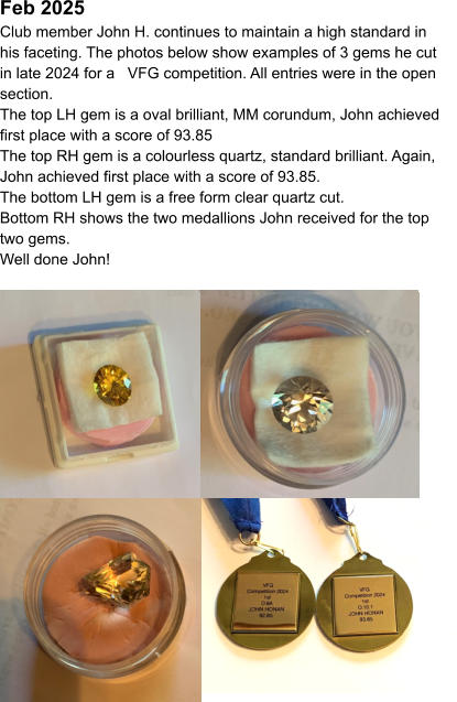Feb 2025  Club member John H. continues to maintain a high standard in his faceting. The photos below show examples of 3 gems he cut in late 2024 for a   VFG competition. All entries were in the open section. The top LH gem is a oval brilliant, MM corundum, John achieved first place with a score of 93.85 The top RH gem is a colourless quartz, standard brilliant. Again, John achieved first place with a score of 93.85. The bottom LH gem is a free form clear quartz cut. Bottom RH shows the two medallions John received for the top two gems. Well done John!