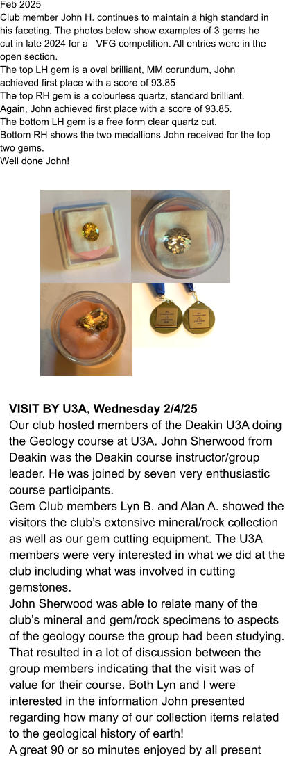 Feb 2025  Club member John H. continues to maintain a high standard in his faceting. The photos below show examples of 3 gems he cut in late 2024 for a   VFG competition. All entries were in the open section. The top LH gem is a oval brilliant, MM corundum, John achieved first place with a score of 93.85 The top RH gem is a colourless quartz, standard brilliant. Again, John achieved first place with a score of 93.85. The bottom LH gem is a free form clear quartz cut. Bottom RH shows the two medallions John received for the top two gems. Well done John!    VISIT BY U3A, Wednesday 2/4/25 Our club hosted members of the Deakin U3A doing the Geology course at U3A. John Sherwood from Deakin was the Deakin course instructor/group leader. He was joined by seven very enthusiastic course participants.  Gem Club members Lyn B. and Alan A. showed the visitors the club’s extensive mineral/rock collection as well as our gem cutting equipment. The U3A members were very interested in what we did at the club including what was involved in cutting gemstones. John Sherwood was able to relate many of the club’s mineral and gem/rock specimens to aspects of the geology course the group had been studying. That resulted in a lot of discussion between the group members indicating that the visit was of value for their course. Both Lyn and I were interested in the information John presented regarding how many of our collection items related to the geological history of earth! A great 90 or so minutes enjoyed by all present