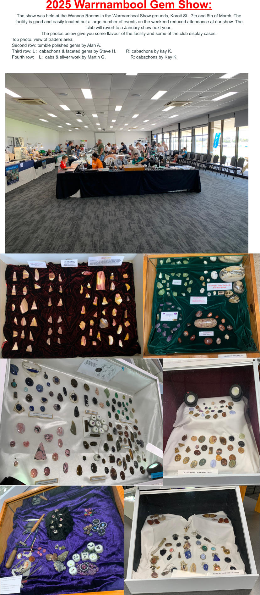 2025 Warrnambool Gem Show: The show was held at the Wannon Rooms in the Warrnambool Show grounds, Koroit.St., 7th and 8th of March. The facility is good and easily located but a large number of events on the weekend reduced attendance at our show. The club will revert to a January show next year. The photos below give you some flavour of the facility and some of the club display cases. Top photo: view of traders area. Second row: tumble polished gems by Alan A. Third row: L	:  cabachons & faceted gems by Steve H.        R: cabachons by kay K. Fourth row:    L:  cabs & silver work by Martin G,			R: cabachons by Kay K.
